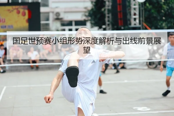 国足世预赛小组形势深度解析与出线前景展望